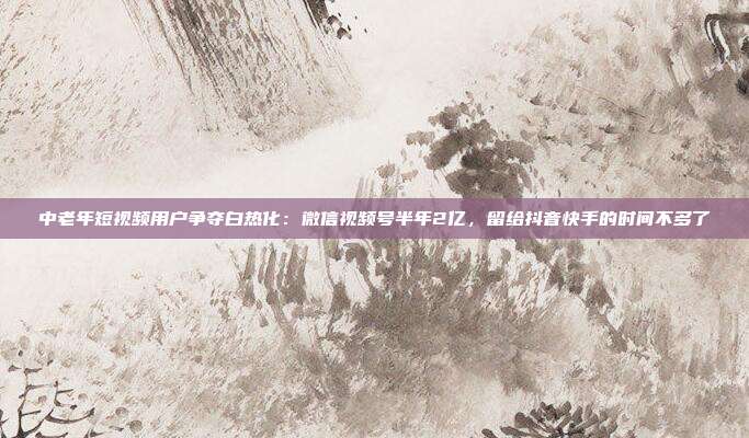 中老年短视频用户争夺白热化：微信视频号半年2亿，留给抖音快手的时间不多了