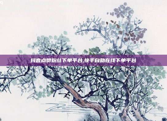 抖音点赞粉丝下单平台,快手自助在线下单平台