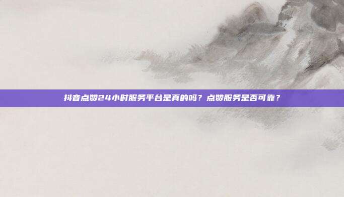 抖音点赞24小时服务平台是真的吗？点赞服务是否可靠？