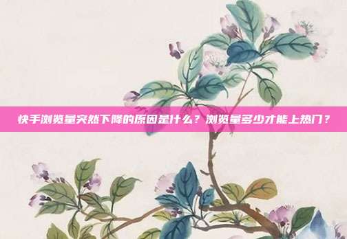 快手浏览量突然下降的原因是什么?浏览量多少才能上热门?
