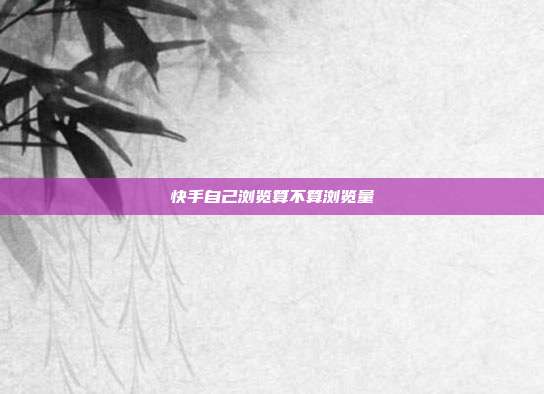 快手自己浏览算不算浏览量