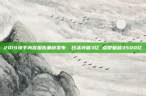 2019快手内容报告重磅发布：日活突破3亿 点赞量超3500亿