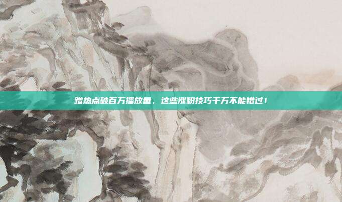 蹭热点破百万播放量,这些涨粉技巧千万不能错过!