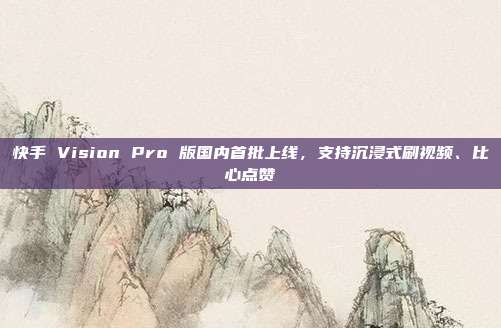 快手 Vision Pro 版国内首批上线,支持沉浸式刷视频、比心点赞
