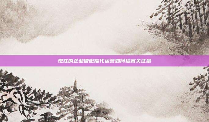 现在的企业做微信代运营如何提高关注量