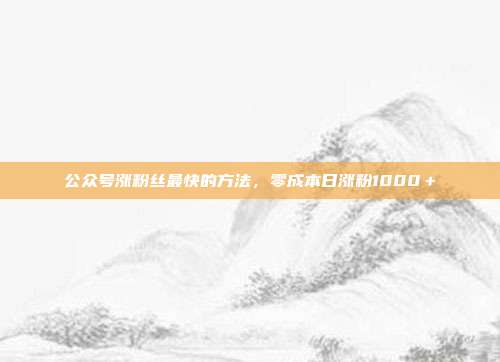 公众号涨粉丝最快的方法,零成本日涨粉1000+