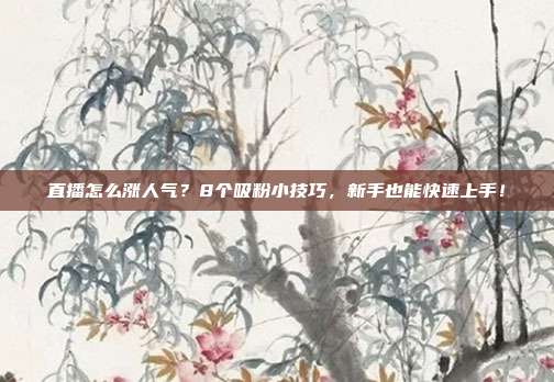 直播怎么涨人气?8个吸粉小技巧,新手也能快速上手!