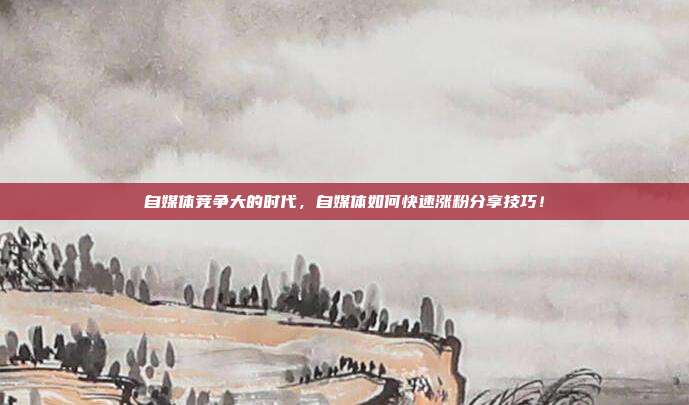 自媒体竞争大的时代,自媒体如何快速涨粉分享技巧!