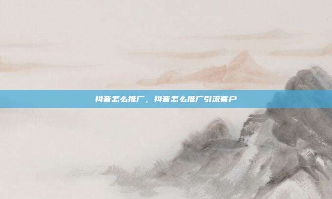 抖音怎么推广,抖音怎么推广引流客户