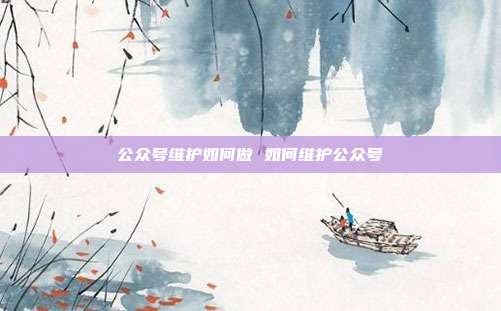 公众号维护如何做 如何维护公众号