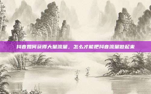 抖音如何获得大量流量,怎么才能把抖音流量做起来