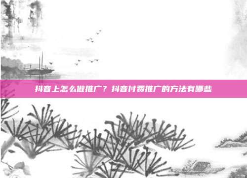 抖音上怎么做推广?抖音付费推广的方法有哪些