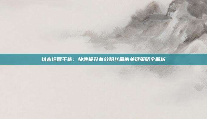 抖音运营干货:快速提升有效粉丝量的关键策略全解析