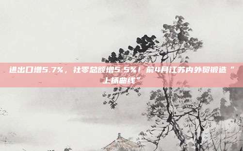 进出口增5.7%,社零总额增5.5%!前4月江苏内外贸锻造“上扬曲线”