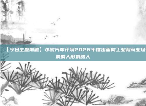 【今日主题前瞻】小鹏汽车计划2026年推出面向工业和商业场景的人形机器人