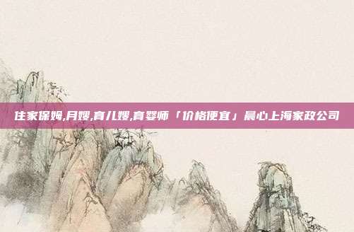 住家保姆,月嫂,育儿嫂,育婴师「价格便宜」晨心上海家政公司