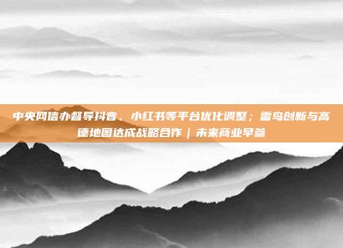 中央网信办督导抖音、小红书等平台优化调整;雷鸟创新与高德地图达成战略合作|未来商业早参