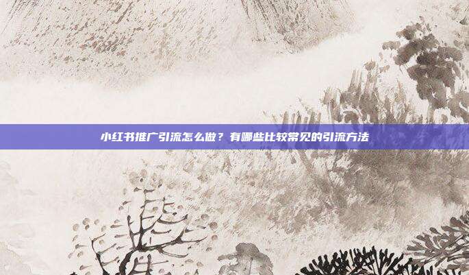 小红书推广引流怎么做?有哪些比较常见的引流方法