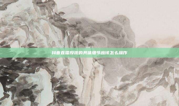 抖音直播投流的具体细节应该怎么操作