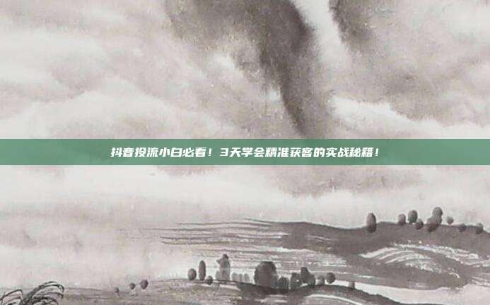 抖音投流小白必看！3天学会精准获客的实战秘籍！