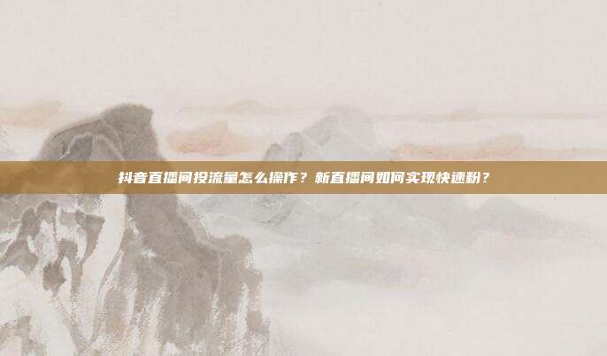 抖音直播间投流量怎么操作？新直播间如何实现快速粉？