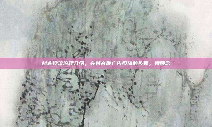 抖音投流流程介绍，在抖音做广告投放的步骤；找顾念