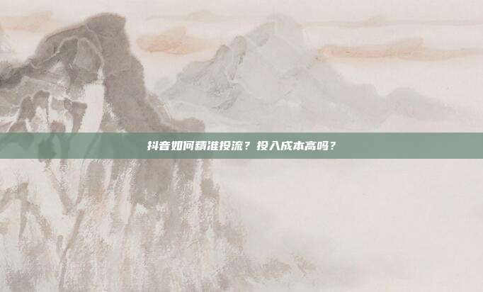 抖音如何精准投流?投入成本高吗?