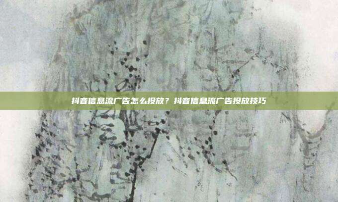抖音信息流广告怎么投放?抖音信息流广告投放技巧