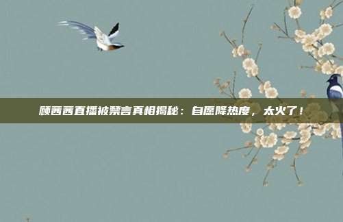 顾茜茜直播被禁言真相揭秘:自愿降热度,太火了!