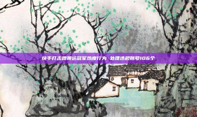 快手打击蹭奥运冠军热度行为 处理违规账号106个