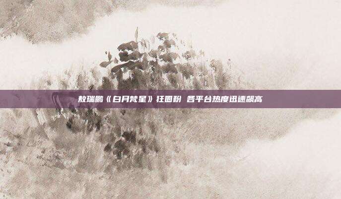 敖瑞鹏《白月梵星》狂圈粉 各平台热度迅速飙高