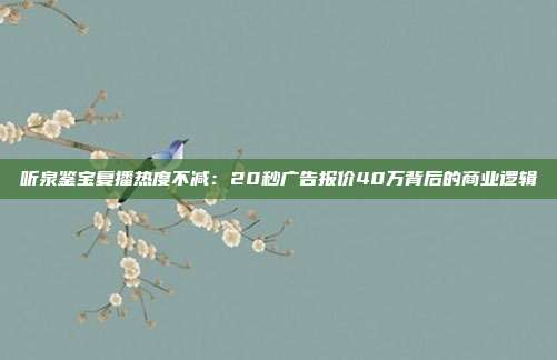 听泉鉴宝复播热度不减:20秒广告报价40万背后的商业逻辑