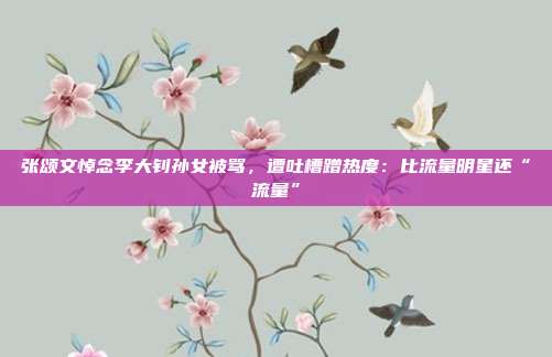张颂文悼念李大钊孙女被骂,遭吐槽蹭热度:比流量明星还“流量”