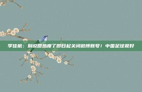 李佳航:别说蹭热度了即日起关闭微博账号!中国足球祝好