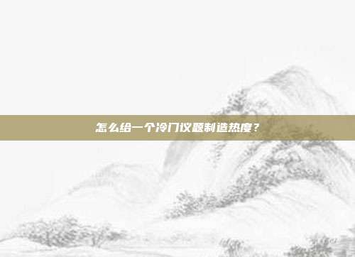 怎么给一个冷门议题制造热度?