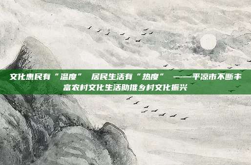 文化惠民有“温度” 居民生活有“热度” ——平凉市不断丰富农村文化生活助推乡村文化振兴