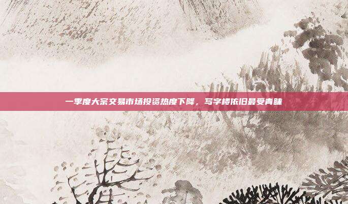 一季度大宗交易市场投资热度下降，写字楼依旧最受青睐