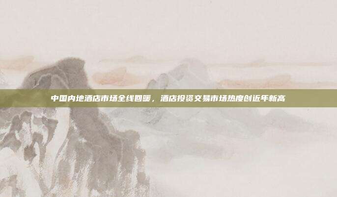 中国内地酒店市场全线回暖，酒店投资交易市场热度创近年新高