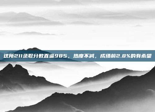 这所211录取分数直逼985,热度不减,成绩前2.8%的有希望