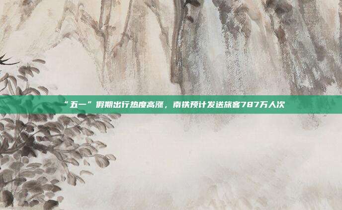 “五一”假期出行热度高涨,南铁预计发送旅客787万人次