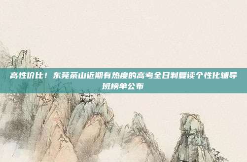 高性价比!东莞茶山近期有热度的高考全日制复读个性化辅导班榜单公布