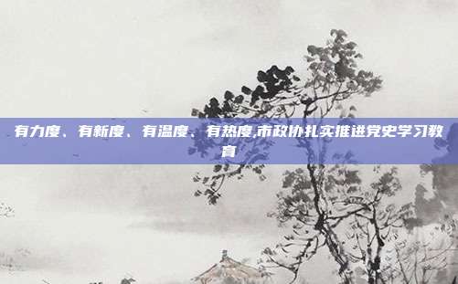 有力度、有新度、有温度、有热度,市政协扎实推进党史学习教育