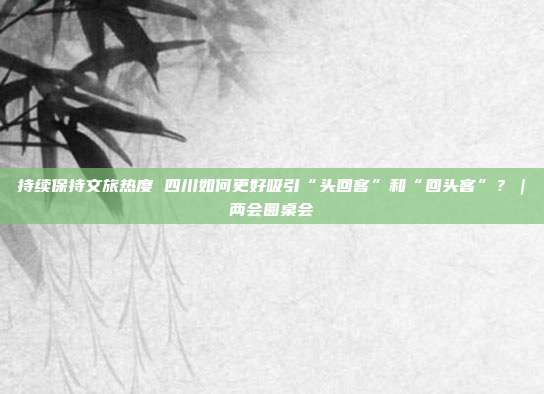 持续保持文旅热度 四川如何更好吸引“头回客”和“回头客”?|两会圆桌会