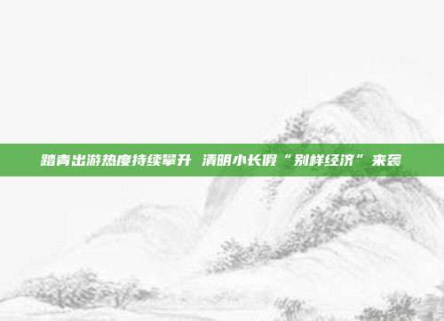 踏青出游热度持续攀升 清明小长假“别样经济”来袭
