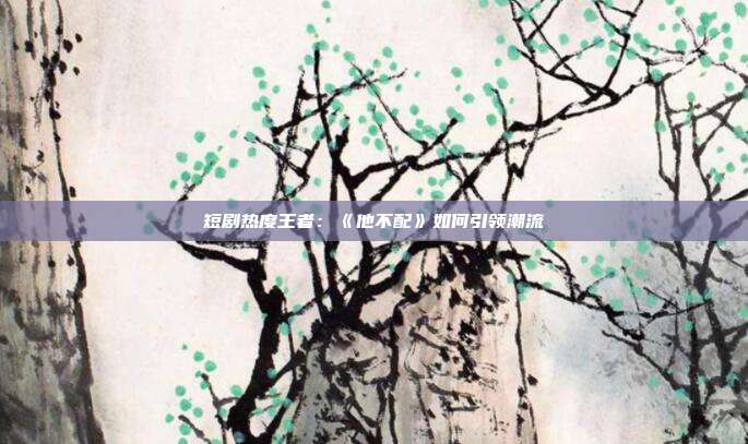 短剧热度王者:《他不配》如何引领潮流