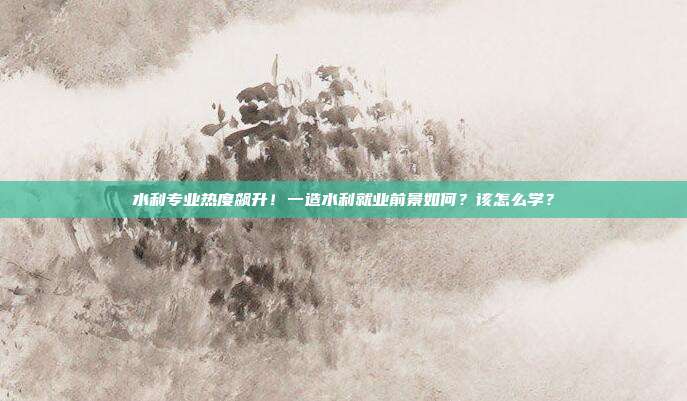 水利专业热度飙升！一造水利就业前景如何？该怎么学？
