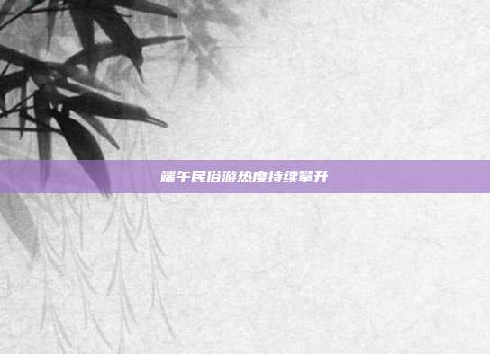 端午民俗游热度持续攀升