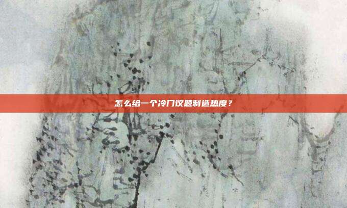 怎么给一个冷门议题制造热度?
