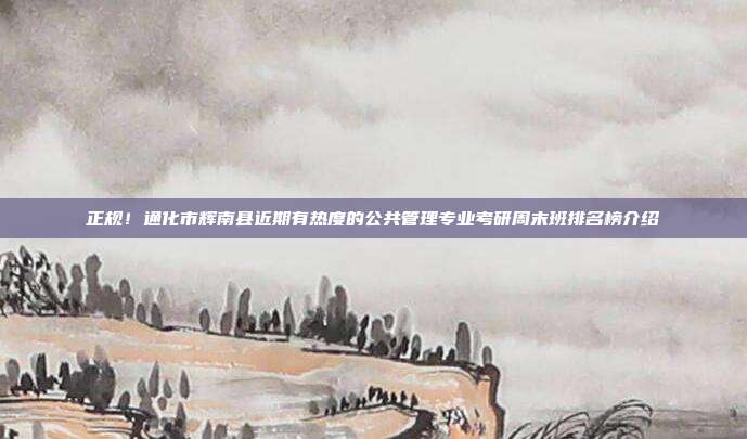 正规!通化市辉南县近期有热度的公共管理专业考研周末班排名榜介绍