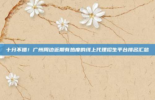 十分不错！广州周边近期有热度的线上代理招生平台排名汇总